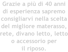Grazie a più di 40 anni di esperienza sapremo consigliarvi nella scelta del migliore materasso, rete, divano letto, letto o accessorio per il riposo.